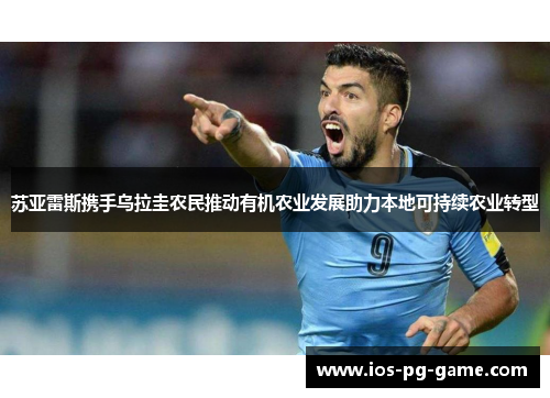 苏亚雷斯携手乌拉圭农民推动有机农业发展助力本地可持续农业转型 苏亚雷斯携手乌拉圭农民推动有机农业发展助力本地可持续农业转型