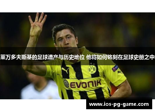莱万多夫斯基的足球遗产与历史地位 他将如何铭刻在足球史册之中 莱万多夫斯基的足球遗产与历史地位 他将如何铭刻在足球史册之中