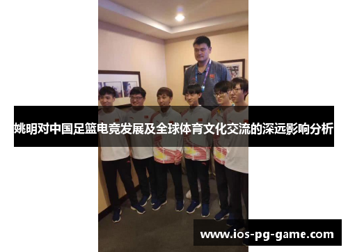 姚明对中国足篮电竞发展及全球体育文化交流的深远影响分析 姚明对中国足篮电竞发展及全球体育文化交流的深远影响分析