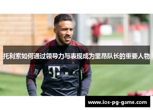 托利索如何通过领导力与表现成为里昂队长的重要人物 托利索如何通过领导力与表现成为里昂队长的重要人物