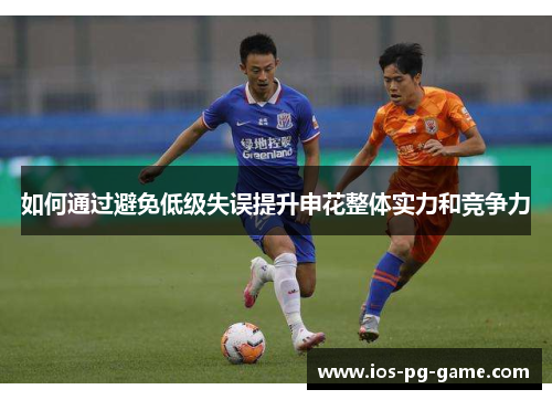 如何通过避免低级失误提升申花整体实力和竞争力 如何通过避免低级失误提升申花整体实力和竞争力
