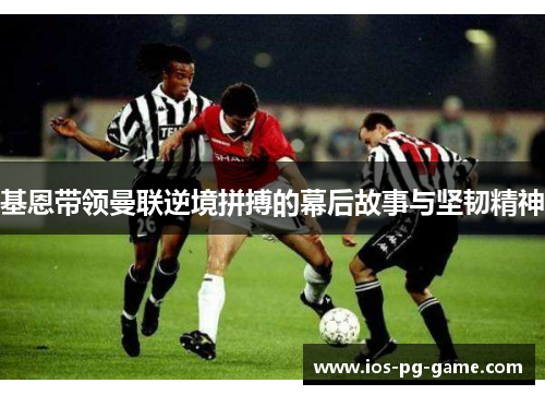 基恩带领曼联逆境拼搏的幕后故事与坚韧精神