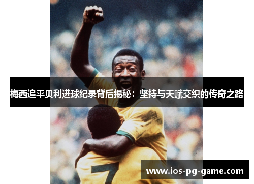 梅西追平贝利进球纪录背后揭秘：坚持与天赋交织的传奇之路