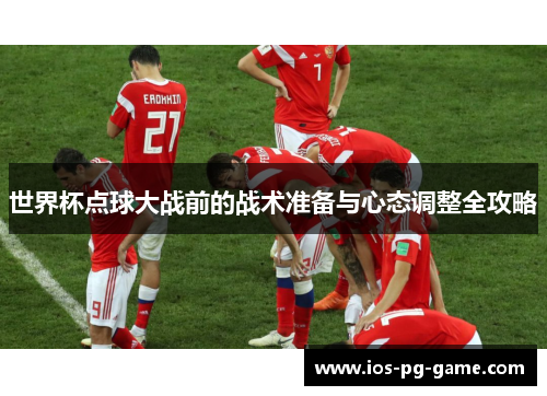 世界杯点球大战前的战术准备与心态调整全攻略 世界杯点球大战前的战术准备与心态调整全攻略