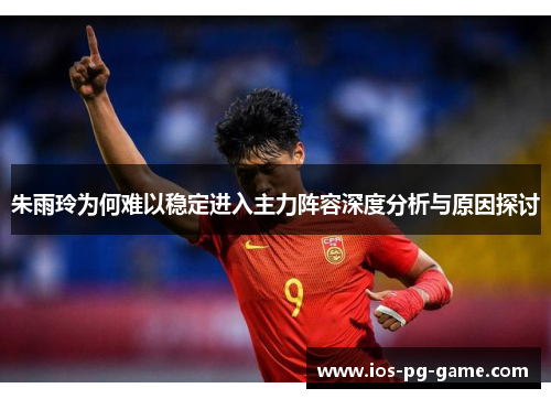 朱雨玲为何难以稳定进入主力阵容深度分析与原因探讨