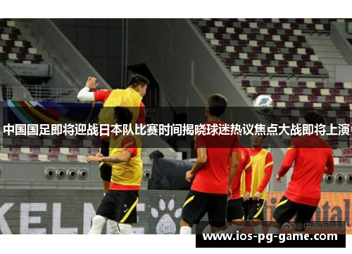 中国国足即将迎战日本队比赛时间揭晓球迷热议焦点大战即将上演 中国国足即将迎战日本队比赛时间揭晓球迷热议焦点大战即将上演