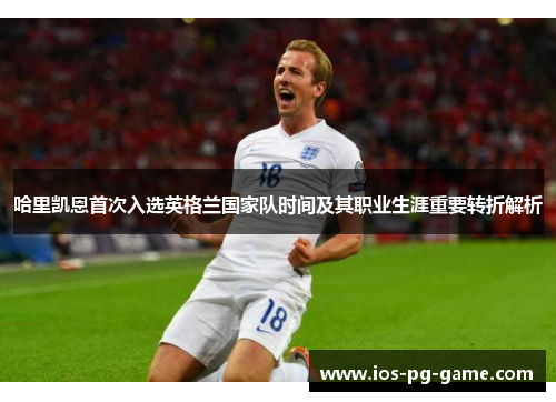 哈里凯恩首次入选英格兰国家队时间及其职业生涯重要转折解析 哈里凯恩首次入选英格兰国家队时间及其职业生涯重要转折解析