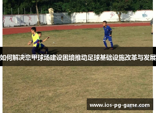 如何解决意甲球场建设困境推动足球基础设施改革与发展