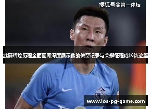 武磊辉煌历程全面回顾深度展示他的传奇记录与荣耀征程成长轨迹篇