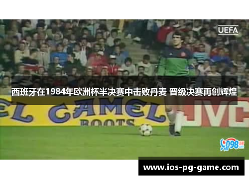 西班牙在1984年欧洲杯半决赛中击败丹麦 晋级决赛再创辉煌 西班牙在1984年欧洲杯半决赛中击败丹麦 晋级决赛再创辉煌