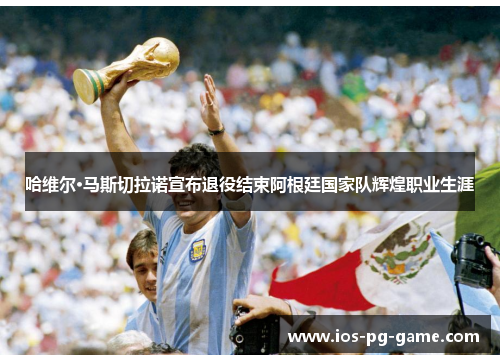 哈维尔·马斯切拉诺宣布退役结束阿根廷国家队辉煌职业生涯