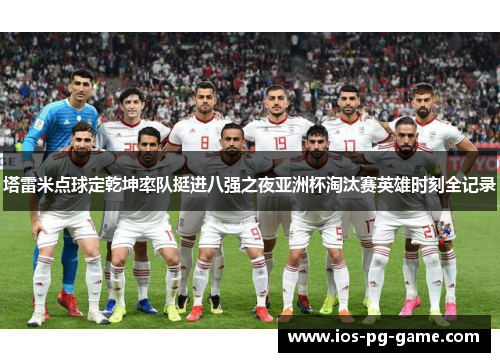 塔雷米点球定乾坤率队挺进八强之夜亚洲杯淘汰赛英雄时刻全记录