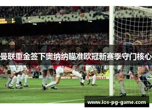 曼联重金签下奥纳纳瞄准欧冠新赛季守门核心