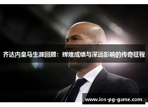 齐达内皇马生涯回顾:辉煌成绩与深远影响的传奇征程 齐达内皇马生涯回顾:辉煌成绩与深远影响的传奇征程