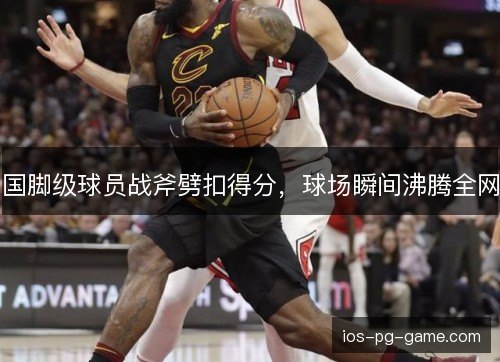国脚级球员战斧劈扣得分,球场瞬间沸腾全网 国脚级球员战斧劈扣得分,球场瞬间沸腾全网